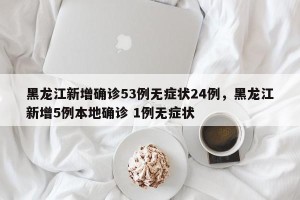 黑龙江新增确诊53例无症状24例，黑龙江新增5例本地确诊 1例无症状