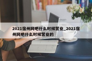 2021宿州网吧什么时候营业_2021宿州网吧什么时候营业的