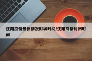 沈阳疫情最新情况封城时间/沈阳疫情封闭时间