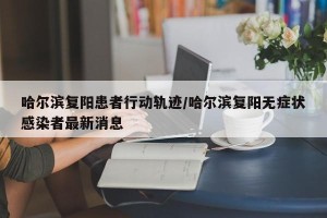 哈尔滨复阳患者行动轨迹/哈尔滨复阳无症状感染者最新消息