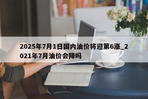 2025年7月1日国内油价将迎第6涨_2021年7月油价会降吗