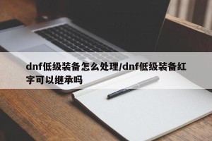 dnf低级装备怎么处理/dnf低级装备红字可以继承吗