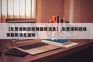 【东营港新冠疫情最新消息】,东营港新冠疫情最新消息通知