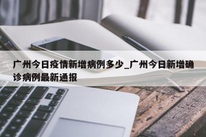 广州今日疫情新增病例多少_广州今日新增确诊病例最新通报