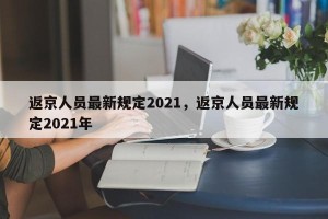 返京人员最新规定2021，返京人员最新规定2021年