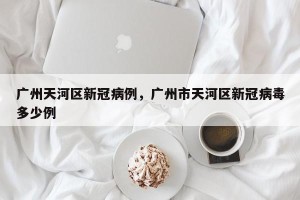 广州天河区新冠病例，广州市天河区新冠病毒多少例