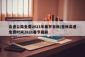 高速公路免费2021年春节吉林/吉林高速免费时间2021春节最新