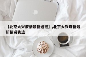 【北京大兴疫情最新通报】,北京大兴疫情最新情况轨迹