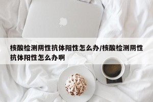 核酸检测阴性抗体阳性怎么办/核酸检测阴性抗体阳性怎么办啊