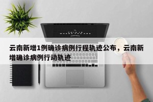 云南新增1例确诊病例行程轨迹公布，云南新增确诊病例行动轨迹
