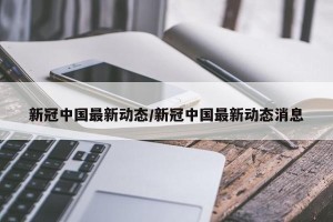新冠中国最新动态/新冠中国最新动态消息