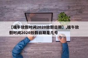 【端午放假时间2020放假日期】,端午放假时间2020放假日期是几号