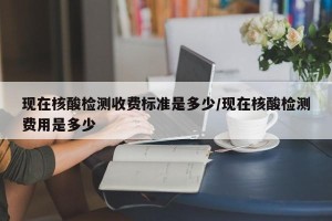 现在核酸检测收费标准是多少/现在核酸检测费用是多少