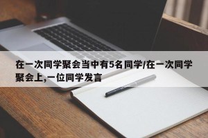 在一次同学聚会当中有5名同学/在一次同学聚会上,一位同学发言