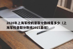 2020年上海军校的录取分数线是多少（上海军校录取分数线2021最低）