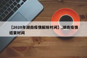 【2020年湖南疫情解除时间】,湖南疫情结束时间