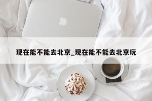 现在能不能去北京_现在能不能去北京玩