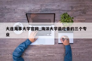 大连海事大学官网_海洋大学最吃香的三个专业