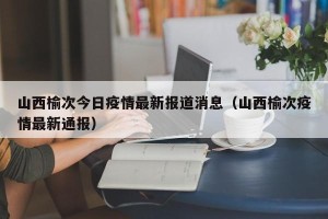 山西榆次今日疫情最新报道消息（山西榆次疫情最新通报）