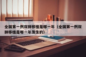 全国第一例双肺移植是哪一年（全国第一例双肺移植是哪一年发生的）