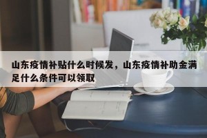山东疫情补贴什么时候发，山东疫情补助金满足什么条件可以领取