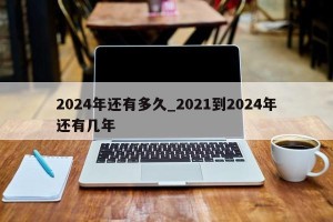 2024年还有多久_2021到2024年还有几年