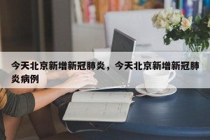 今天北京新增新冠肺炎，今天北京新增新冠肺炎病例