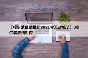 【哈尔滨疫情最新2021今天封城了】,哈尔滨疫情封控