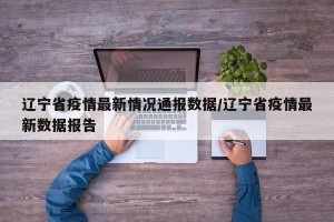 辽宁省疫情最新情况通报数据/辽宁省疫情最新数据报告