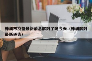 株洲市疫情最新消息解封了吗今天（株洲解封最新通告）