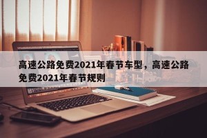 高速公路免费2021年春节车型，高速公路免费2021年春节规则