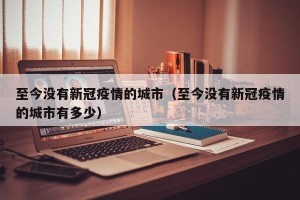 至今没有新冠疫情的城市（至今没有新冠疫情的城市有多少）
