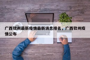 广西钦州最新疫情最新消息排名，广西钦州疫情公布