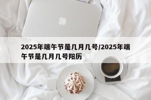 2025年端午节是几月几号/2025年端午节是几月几号阳历