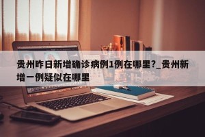 贵州昨日新增确诊病例1例在哪里?_贵州新增一例疑似在哪里