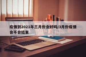 疫情到2021年三月份会好吗/3月份疫情会不会结束