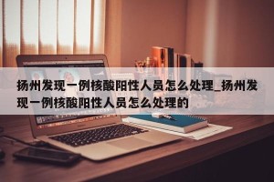 扬州发现一例核酸阳性人员怎么处理_扬州发现一例核酸阳性人员怎么处理的