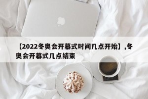 【2022冬奥会开幕式时间几点开始】,冬奥会开幕式几点结束