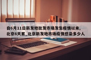 自6月11日新发地批发市场发生疫情以来,北京6天累_北京新发地市场疫情感染多少人