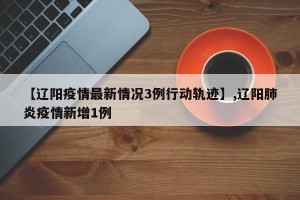 【辽阳疫情最新情况3例行动轨迹】,辽阳肺炎疫情新增1例