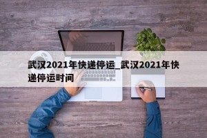 武汉2021年快递停运_武汉2021年快递停运时间