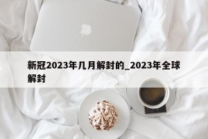新冠2023年几月解封的_2023年全球解封