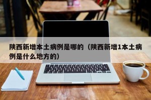陕西新增本土病例是哪的（陕西新增1本土病例是什么地方的）