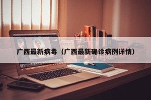 广西最新病毒（广西最新确诊病例详情）