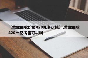 【黄金回收价格420克多少钱】,黄金回收420一克出售可以吗