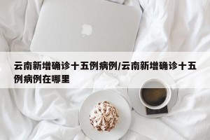 云南新增确诊十五例病例/云南新增确诊十五例病例在哪里
