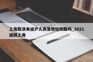 上海取消来返沪人员落地检核酸吗_2021返回上海