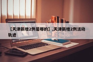 【天津新增2例是哪的】,天津新增2例活动轨迹