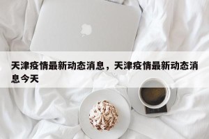 天津疫情最新动态消息，天津疫情最新动态消息今天