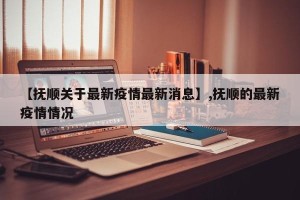 【抚顺关于最新疫情最新消息】,抚顺的最新疫情情况